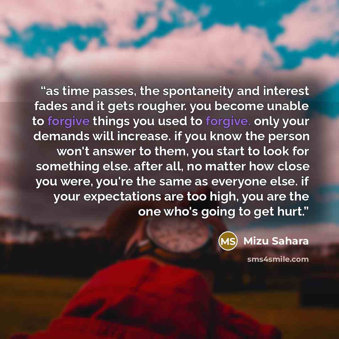 “as time passes, the spontaneity and interest fades and it gets rougher. you become unable to forgive things you used to forgive. only your demands will increase. if you know the person won't answer to them, you start to look for something else. after all, no matter how close you were, you're the…” quote by Mizu Sahara