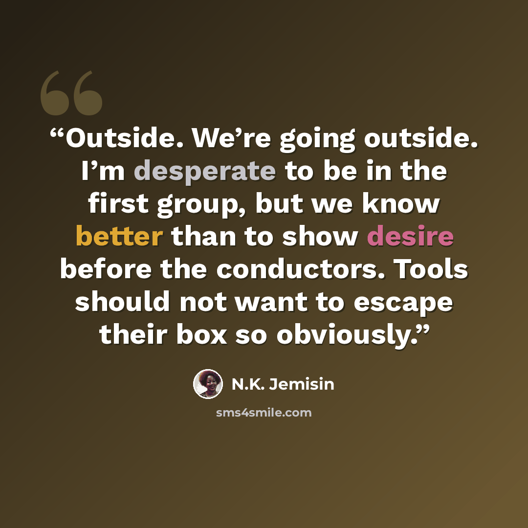 “Outside. We’re going outside. I’m desperate to be in the first group, but we know better than to show desire before the conductors. Tools should not want to escape their box so obviously.” quote by N.K. Jemisin