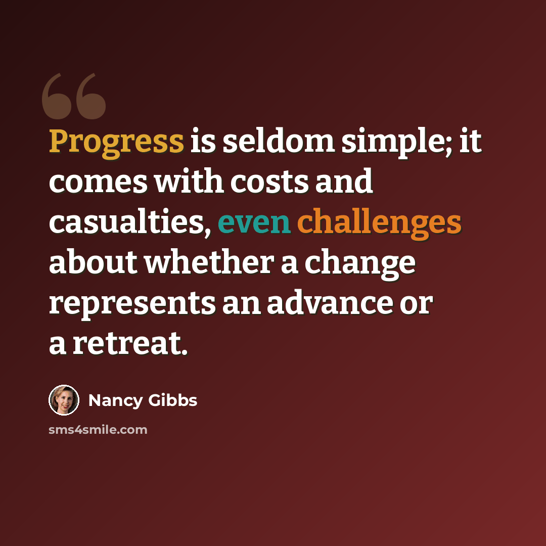 “Progress is seldom simple; it comes with costs and casualties, even challenges about whether a change represents an advance or a retreat.” quote by Nancy Gibbs