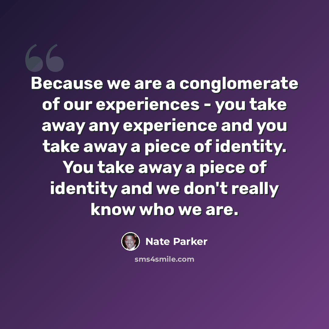 “Because we are a conglomerate of our experiences - you take away any experience and you take away a piece of identity. You take away a piece of identity and we don't really know who we are.” quote by Nate Parker