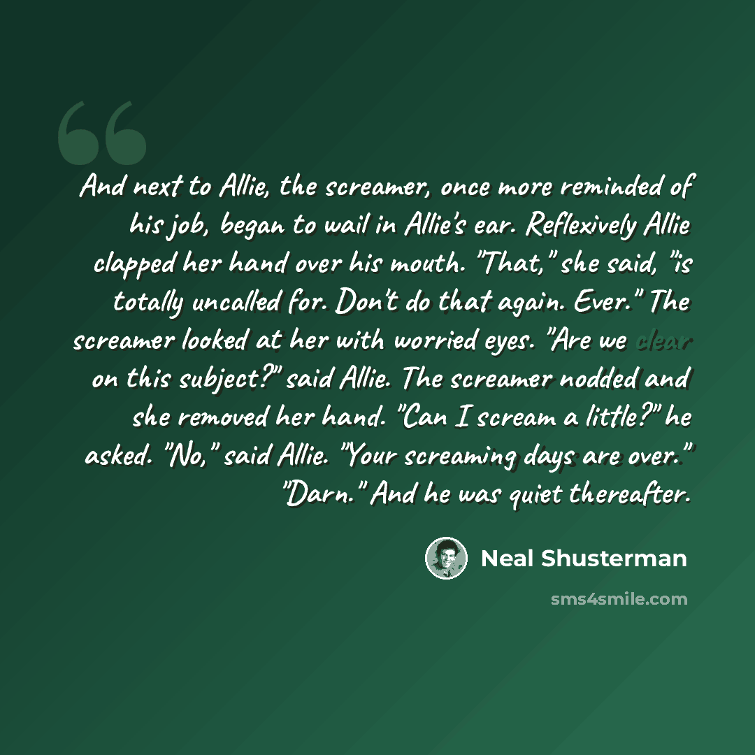 “And next to Allie, the screamer, once more reminded of his job, began to wail in Allie's ear. Reflexively Allie clapped her hand over his mouth. "That," she said, "is totally uncalled for. Don't do that again. Ever." The screamer looked at her with worried eyes. "Are we clear on this subject?"…” quote by Neal Shusterman