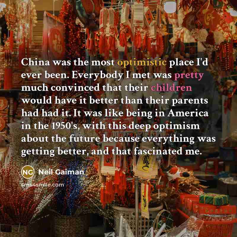 “China was the most optimistic place I'd ever been. Everybody I met was pretty much convinced that their children would have it better than their parents had had it. It was like being in America in the 1950's, with this deep optimism about the future because everything was getting better, and that…” quote by Neil Gaiman