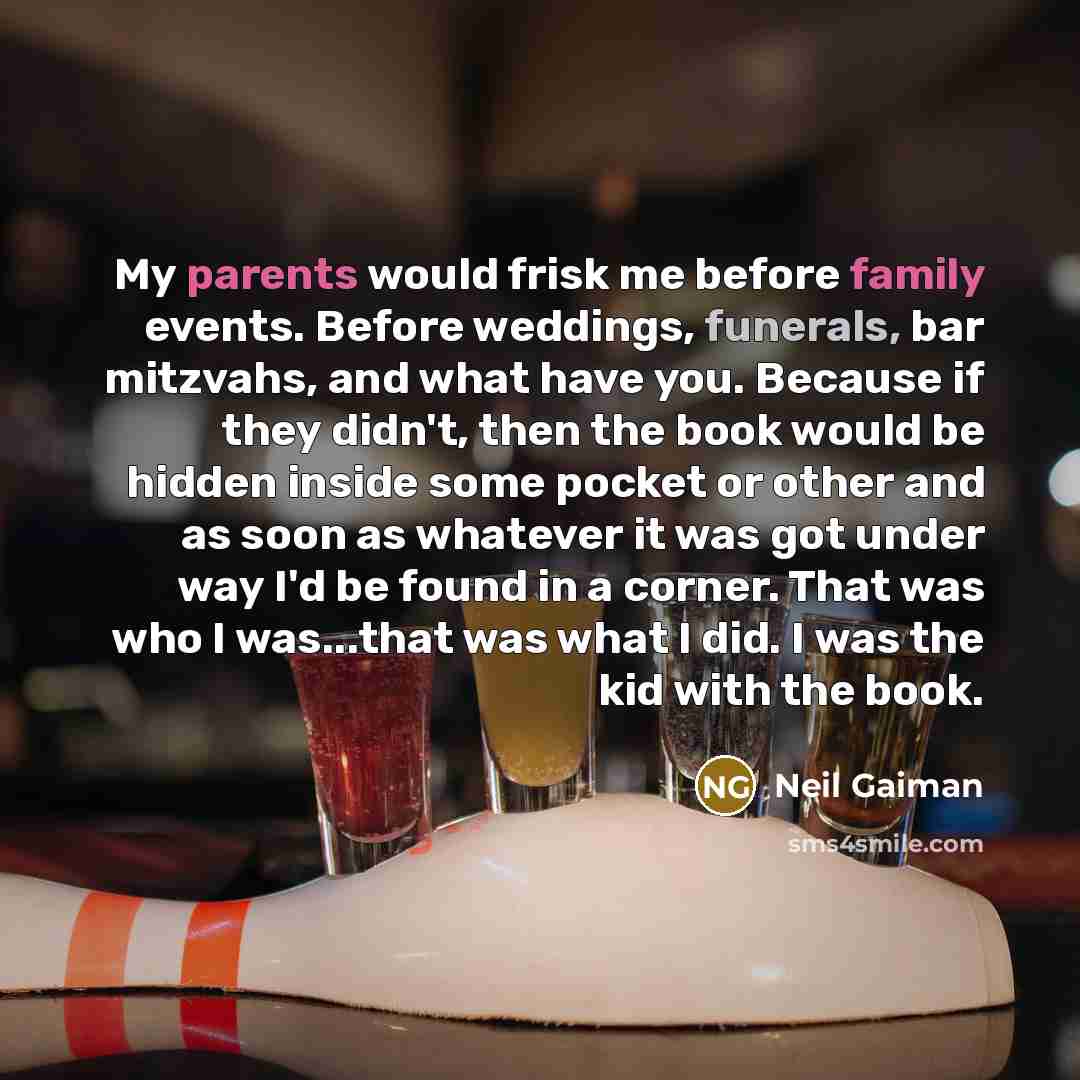 “My parents would frisk me before family events. Before weddings, funerals, bar mitzvahs, and what have you. Because if they didn't, then the book would be hidden inside some pocket or other and as soon as whatever it was got under way I'd be found in a corner. That was who I was...that was what I…” quote by Neil Gaiman