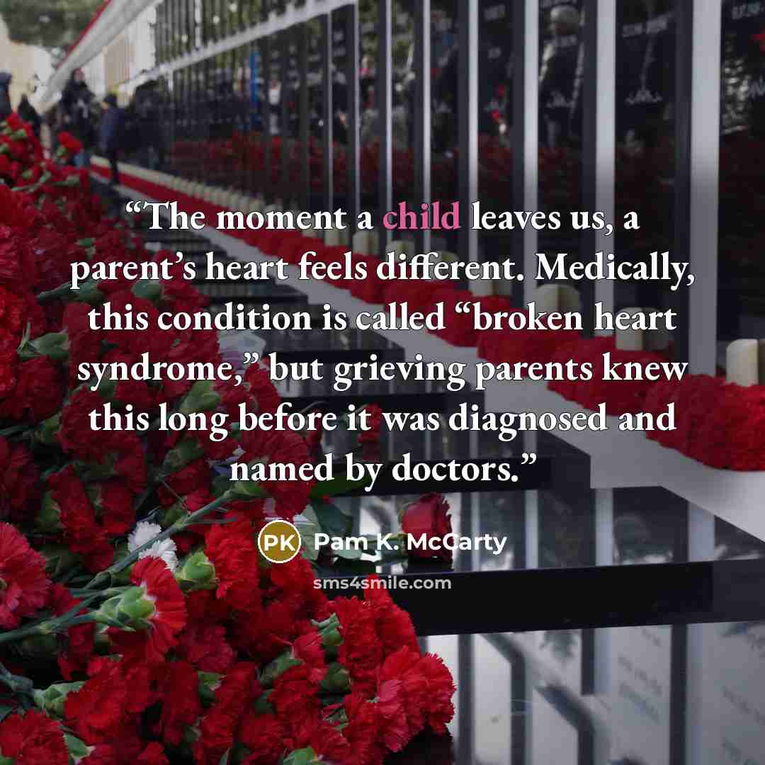 “The moment a child leaves us, a parent’s heart feels different. Medically, this condition is called “broken heart syndrome,” but grieving parents knew this long before it was diagnosed and named by doctors.” quote by Pam K. McCarty