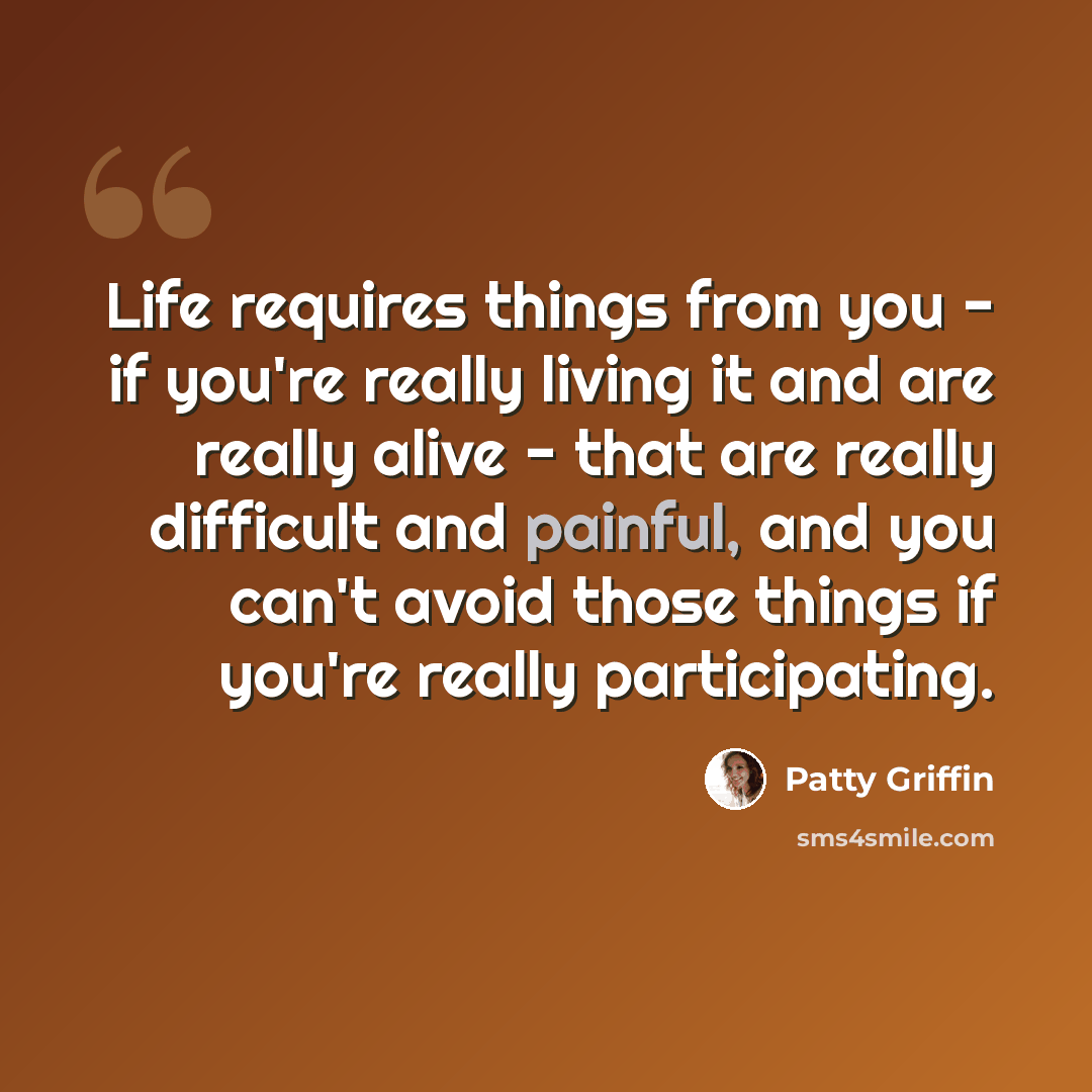 “Life requires things from you - if you're really living it and are really alive - that are really difficult and painful, and you can't avoid those things if you're really participating.” quote by Patty Griffin