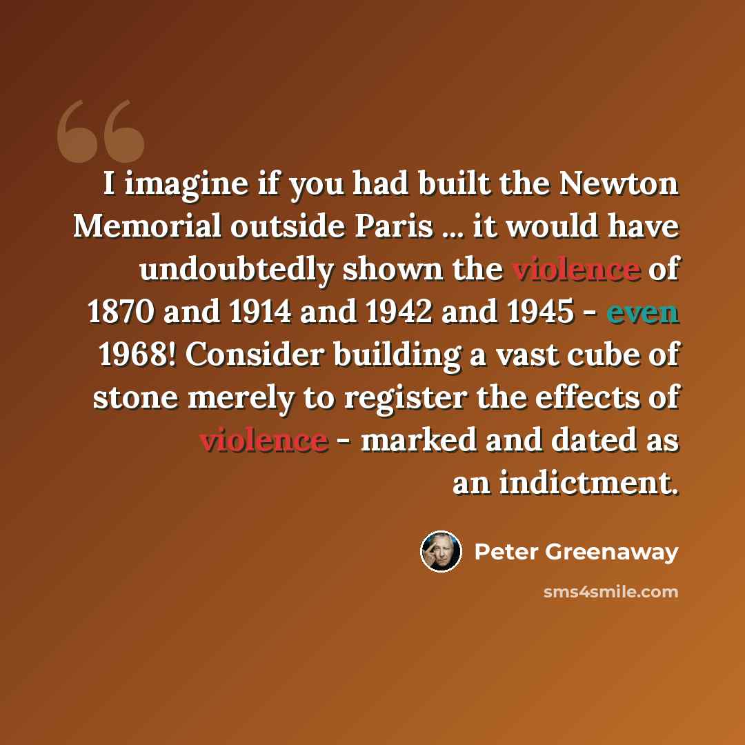 “I imagine if you had built the Newton Memorial outside Paris ... it would have undoubtedly shown the violence of 1870 and 1914 and 1942 and 1945 - even 1968! Consider building a vast cube of stone merely to register the effects of violence - marked and dated as an indictment.” quote by Peter Greenaway