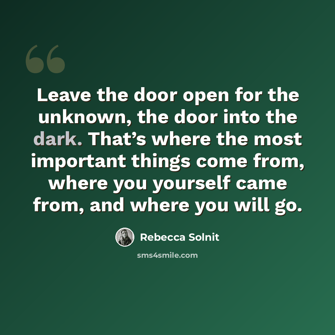 “Leave the door open for the unknown, the door into the dark. That’s where the most important things come from, where you yourself came from, and where you will go.” quote by Rebecca Solnit