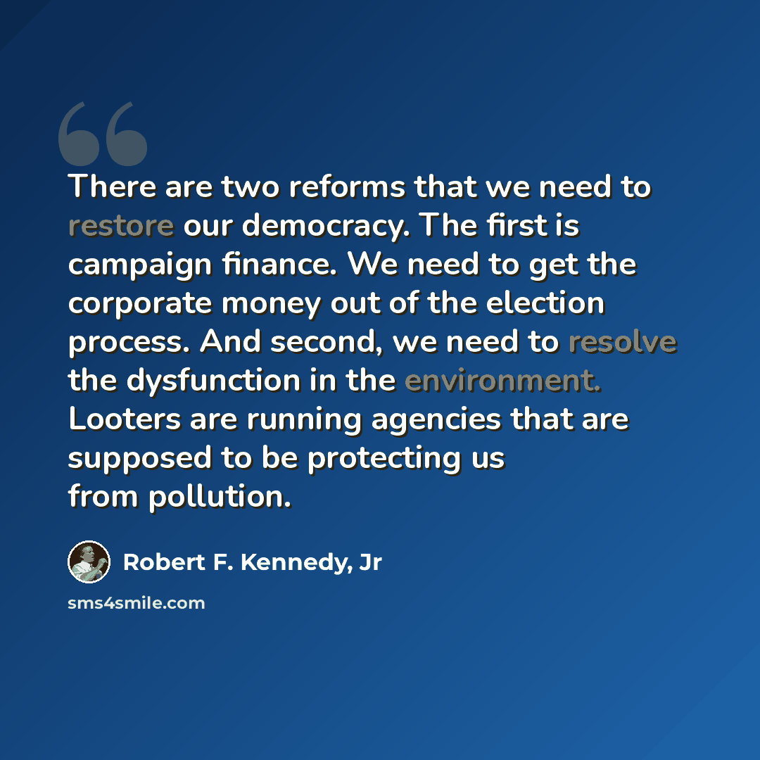 “There are two reforms that we need to restore our democracy. The first is campaign finance. We need to get the corporate money out of the election process. And second, we need to resolve the dysfunction in the environment. Looters are running agencies that are supposed to be protecting us from…” quote by Robert F. Kennedy, Jr