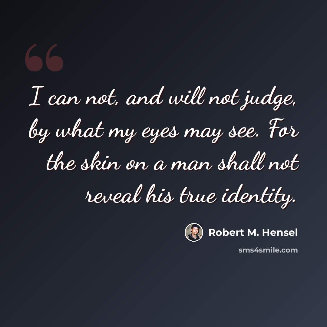 “I can not, and will not judge, by what my eyes may see. For the skin on a man shall not reveal his true identity.” quote by Robert M. Hensel