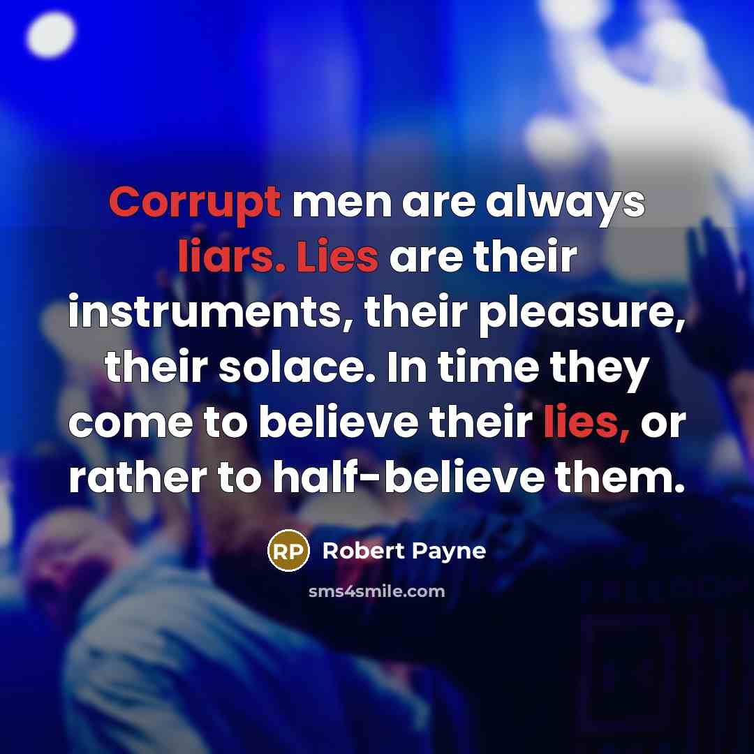 “Corrupt men are always liars. Lies are their instruments, their pleasure, their solace. In time they come to believe their lies, or rather to half-believe them.” quote by Robert Payne