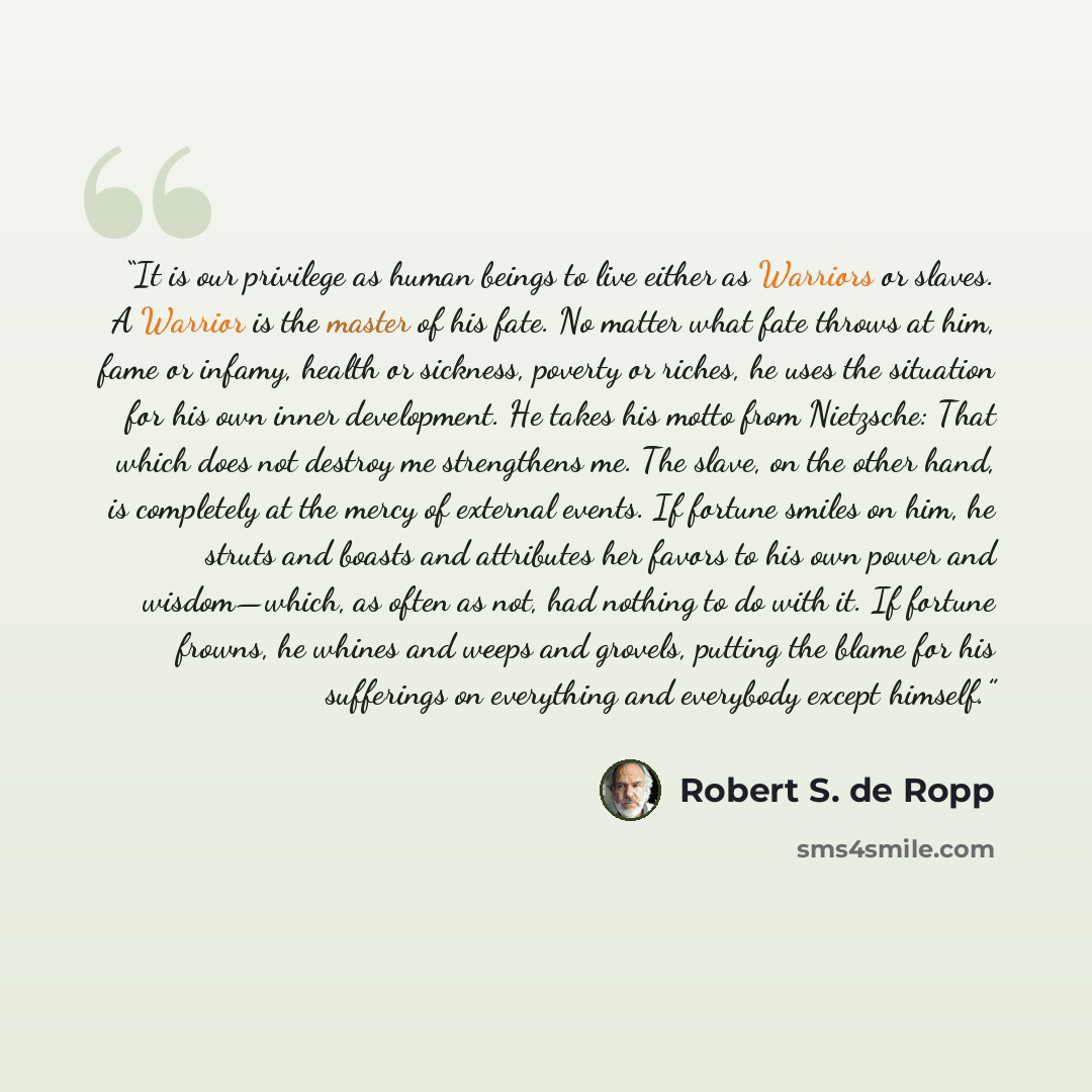 “It is our privilege as human beings to live either as Warriors or slaves. A Warrior is the master of his fate. No matter what fate throws at him, fame or infamy, health or sickness, poverty or riches, he uses the situation for his own inner development. He takes his motto from Nietzsche: That…” quote by Robert S. de Ropp