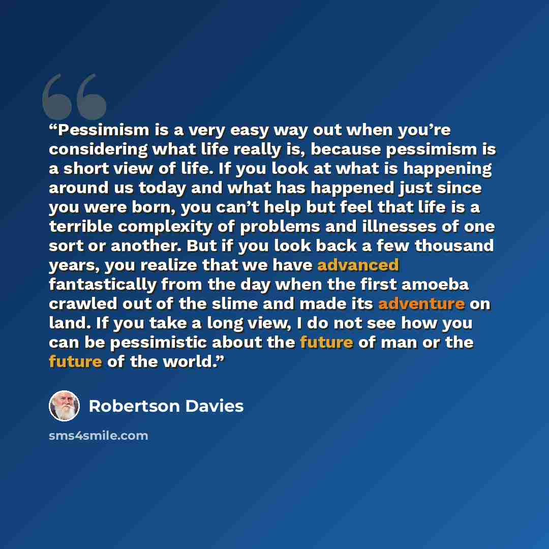 “Pessimism is a very easy way out when you’re considering what life really is, because pessimism is a short view of life. If you look at what is happening around us today and what has happened just since you were born, you can’t help but feel that life is a terrible complexity of problems and…” quote by Robertson Davies