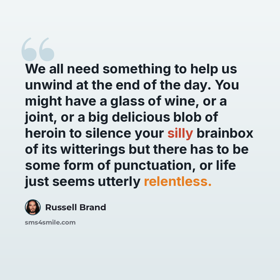 “We all need something to help us unwind at the end of the day. You might have a glass of wine, or a joint, or a big delicious blob of heroin to silence your silly brainbox of its witterings but there has to be some form of punctuation, or life just seems utterly relentless.” quote by Russell Brand