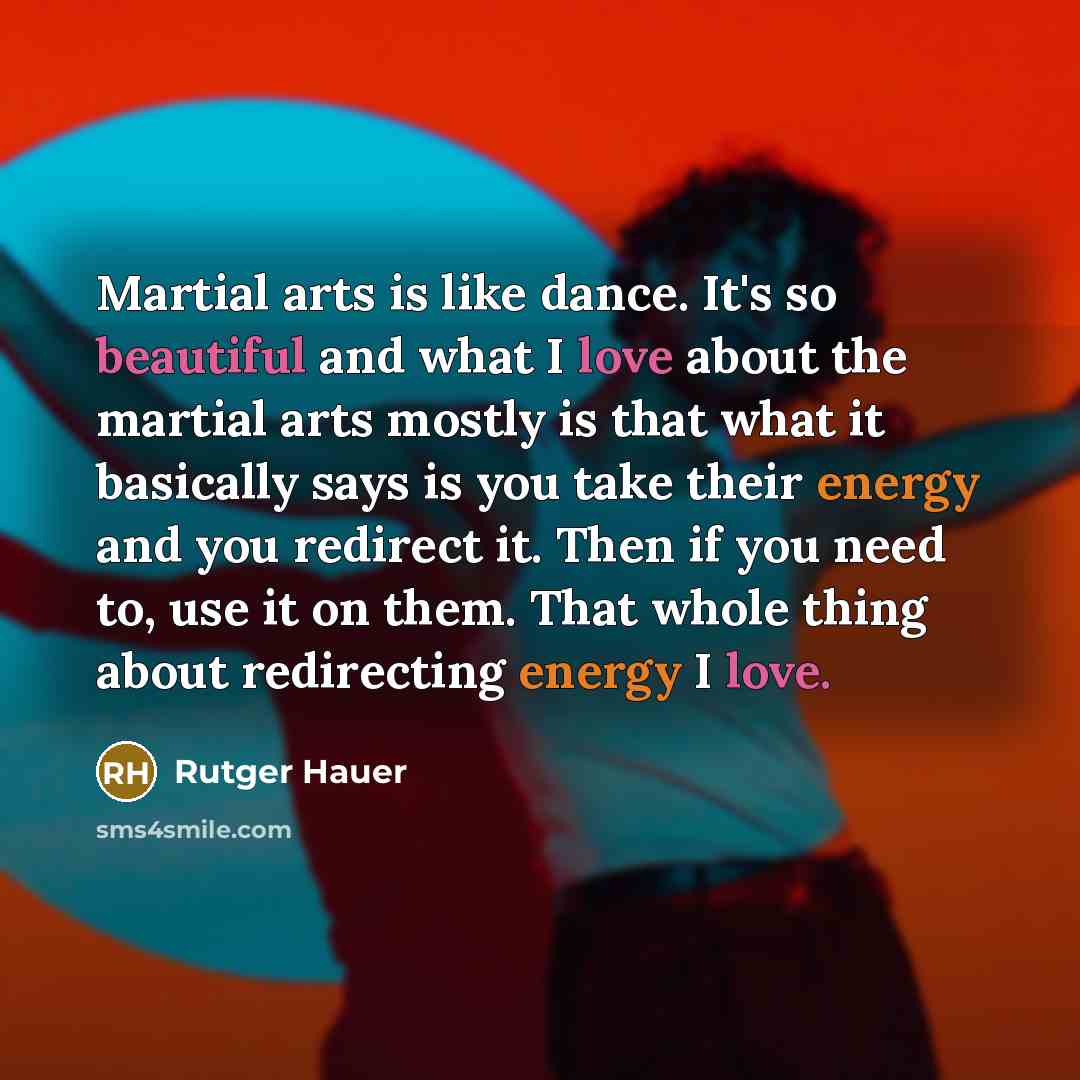“Martial arts is like dance. It's so beautiful and what I love about the martial arts mostly is that what it basically says is you take their energy and you redirect it. Then if you need to, use it on them. That whole thing about redirecting energy I love.” quote by Rutger Hauer