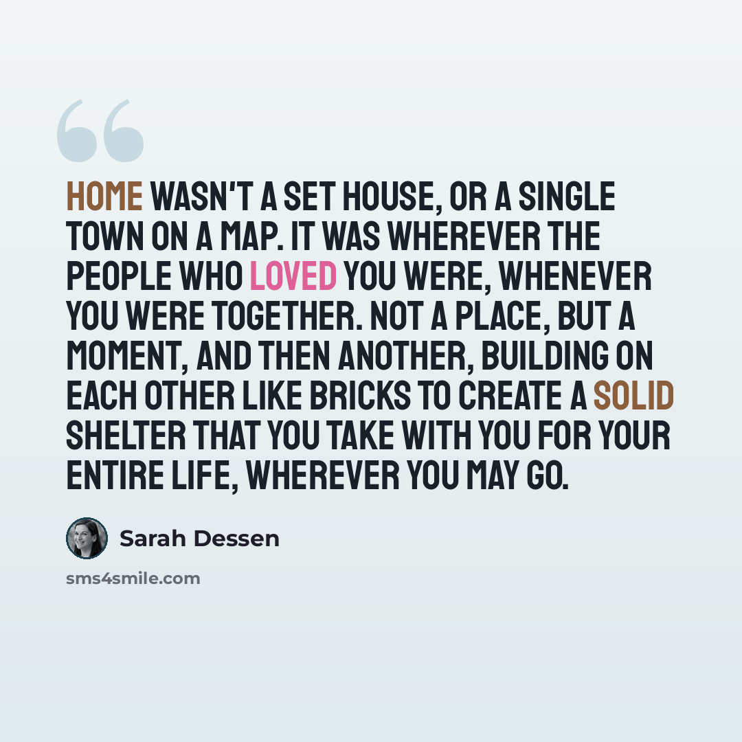 “Home wasn't a set house, or a single town on a map. It was wherever the people who loved you were, whenever you were together. Not a place, but a moment, and then another, building on each other like bricks to create a solid shelter that you take with you for your entire life, wherever you may go.” quote by Sarah Dessen