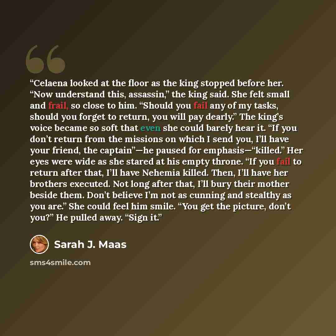 “Celaena looked at the floor as the king stopped before her. “Now understand this, assassin,” the king said. She felt small and frail, so close to him. “Should you fail any of my tasks, should you forget to return, you will pay dearly.” The king’s voice became so soft that even she could barely…” quote by Sarah J. Maas