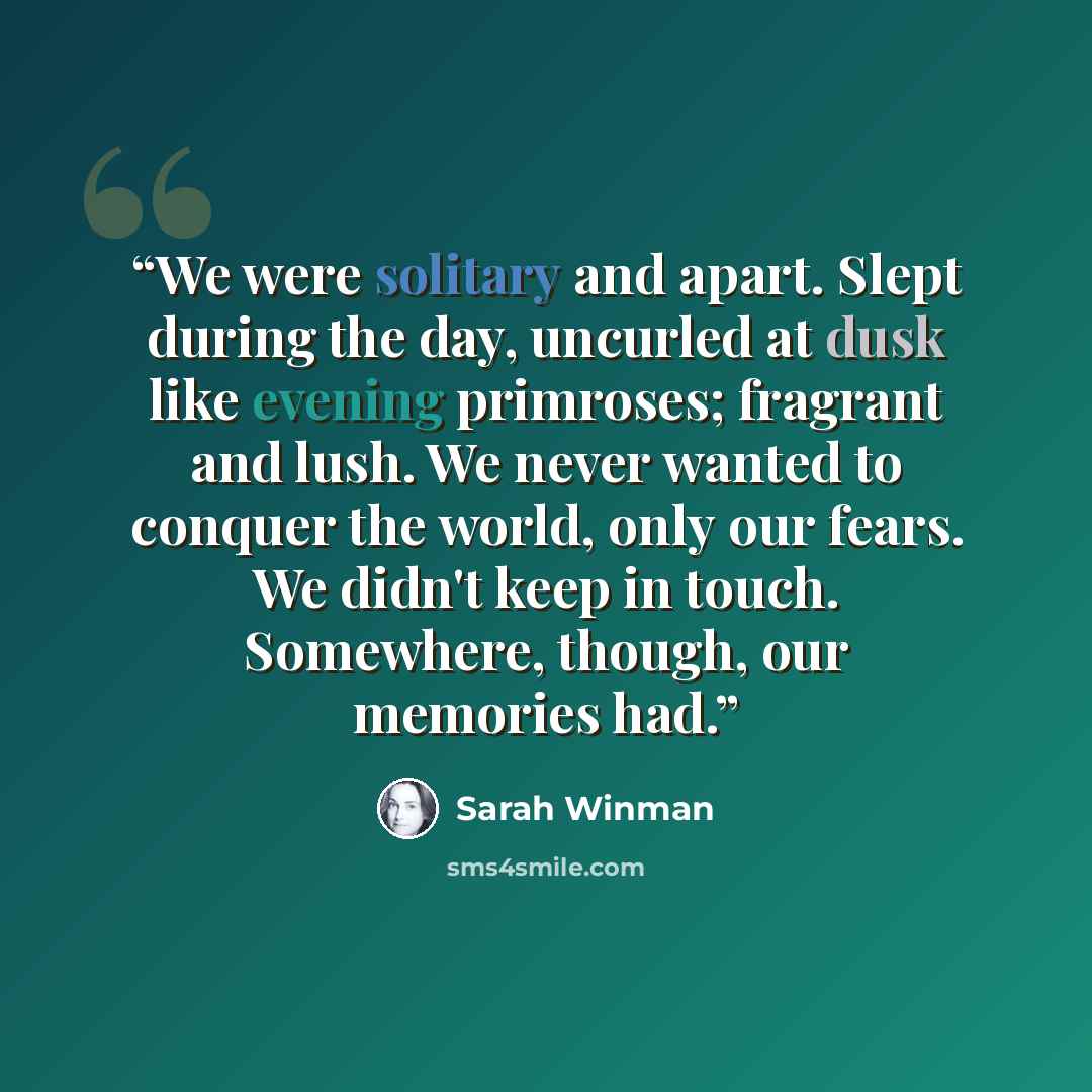 “We were solitary and apart. Slept during the day, uncurled at dusk like evening primroses; fragrant and lush. We never wanted to conquer the world, only our fears. We didn't keep in touch. Somewhere, though, our memories had.” quote by Sarah Winman