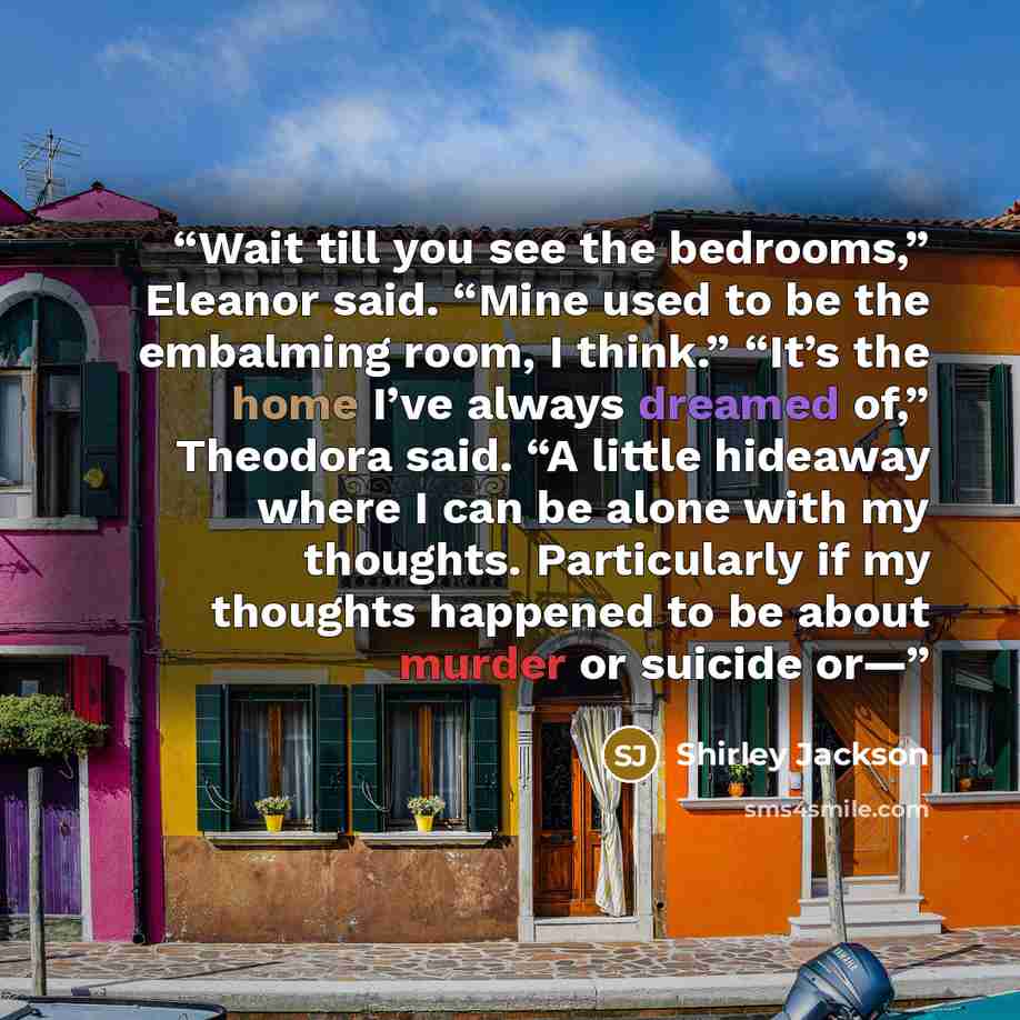 “Wait till you see the bedrooms,” Eleanor said. “Mine used to be the embalming room, I think.” “It’s the home I’ve always dreamed of,” Theodora said. “A little hideaway where I can be alone with my thoughts. Particularly if my thoughts happened to be about murder or suicide or—” quote by Shirley Jackson