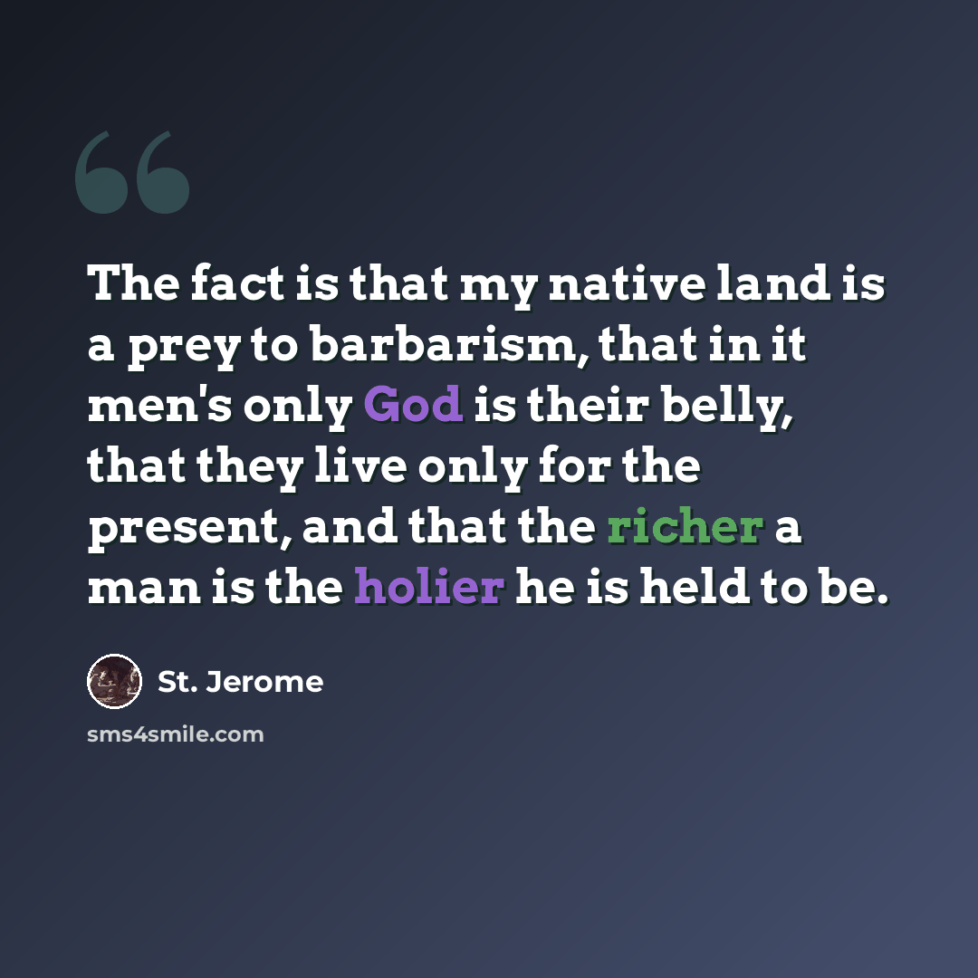“The fact is that my native land is a prey to barbarism, that in it men's only God is their belly, that they live only for the present, and that the richer a man is the holier he is held to be.” quote by St. Jerome
