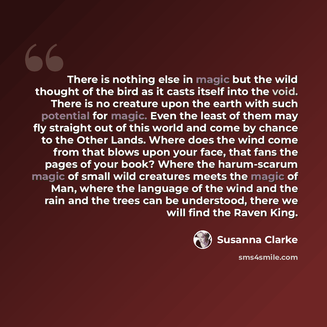 “There is nothing else in magic but the wild thought of the bird as it casts itself into the void. There is no creature upon the earth with such potential for magic. Even the least of them may fly straight out of this world and come by chance to the Other Lands. Where does the wind come from that…” quote by Susanna Clarke