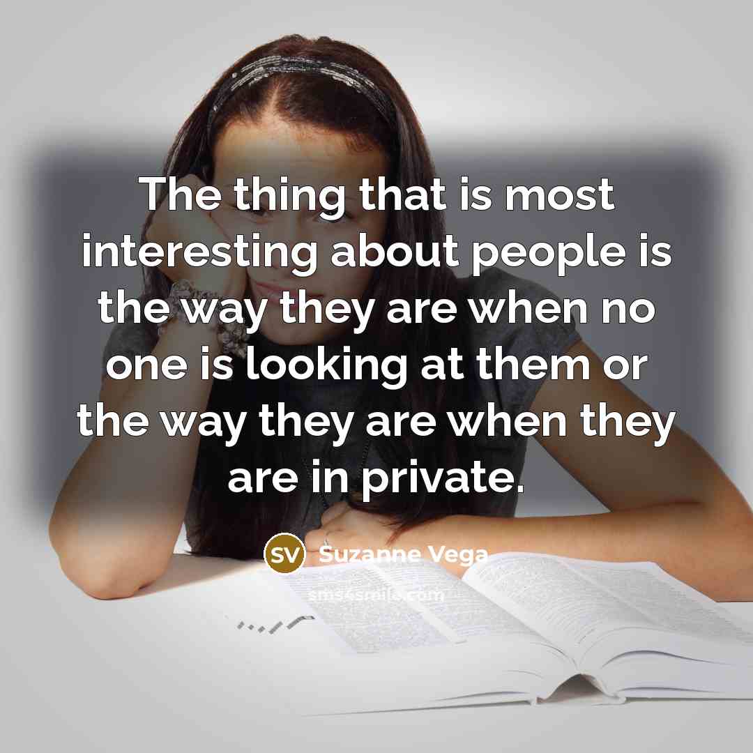 “The thing that is most interesting about people is the way they are when no one is looking at them or the way they are when they are in private.” quote by Suzanne Vega
