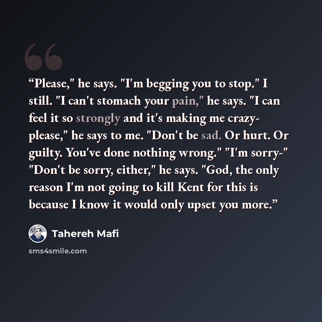 “Please," he says. "I'm begging you to stop." I still. "I can't stomach your pain," he says. "I can feel it so strongly and it's making me crazy- please," he says to me. "Don't be sad. Or hurt. Or guilty. You've done nothing wrong." "I'm sorry-" "Don't be sorry, either," he says. "God, the only…” quote by Tahereh Mafi