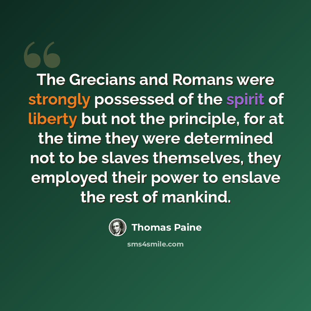 “The Grecians and Romans were strongly possessed of the spirit of liberty but not the principle, for at the time they were determined not to be slaves themselves, they employed their power to enslave the rest of mankind.” quote by Thomas Paine