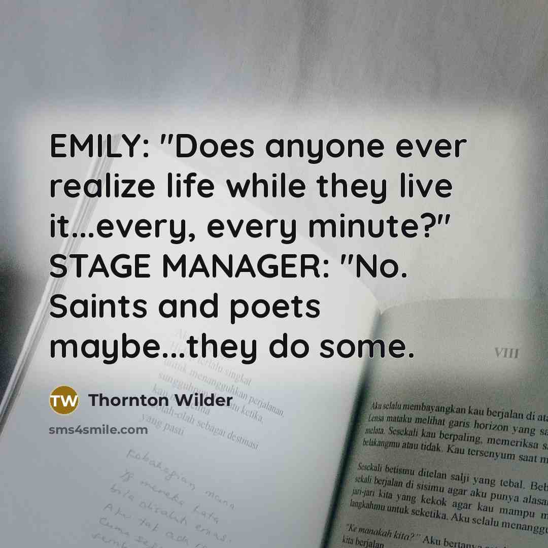 “EMILY: "Does anyone ever realize life while they live it...every, every minute?" STAGE MANAGER: "No. Saints and poets maybe...they do some.” quote by Thornton Wilder