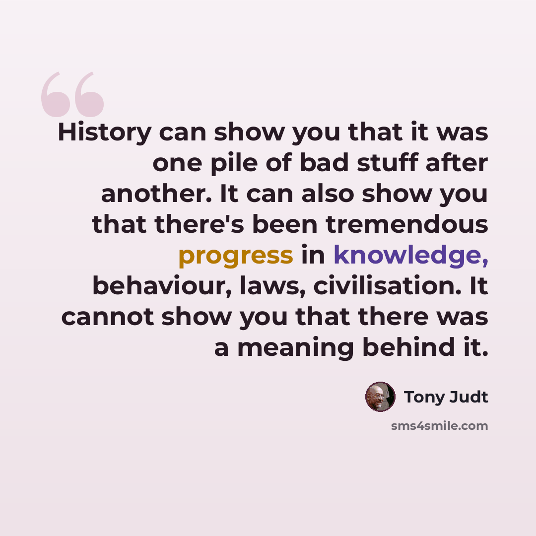 “History can show you that it was one pile of bad stuff after another. It can also show you that there's been tremendous progress in knowledge, behaviour, laws, civilisation. It cannot show you that there was a meaning behind it.” quote by Tony Judt