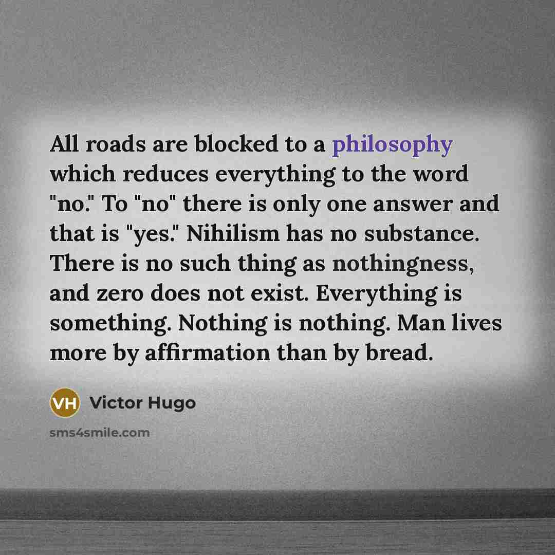 “All roads are blocked to a philosophy which reduces everything to the word "no." To "no" there is only one answer and that is "yes." Nihilism has no substance. There is no such thing as nothingness, and zero does not exist. Everything is something. Nothing is nothing. Man lives more by affirmation…” quote by Victor Hugo