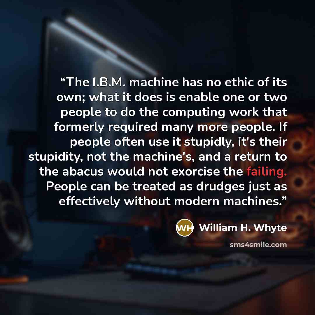 “The I.B.M. machine has no ethic of its own; what it does is enable one or two people to do the computing work that formerly required many more people. If people often use it stupidly, it's their stupidity, not the machine's, and a return to the abacus would not exorcise the failing. People can be…” quote by William H. Whyte
