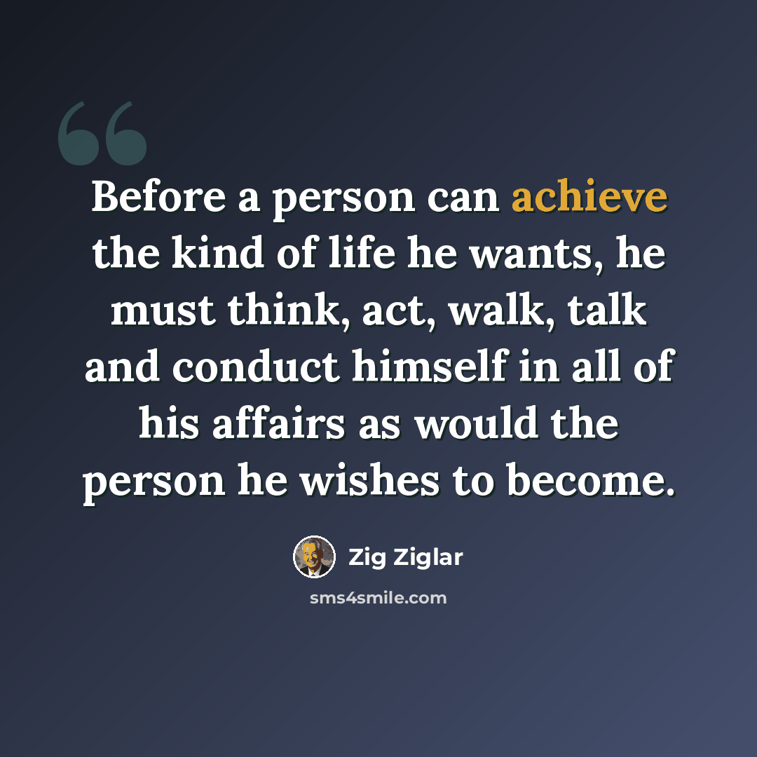 “Before a person can achieve the kind of life he wants, he must think, act, walk, talk and conduct himself in all of his affairs as would the person he wishes to become.” quote by Zig Ziglar