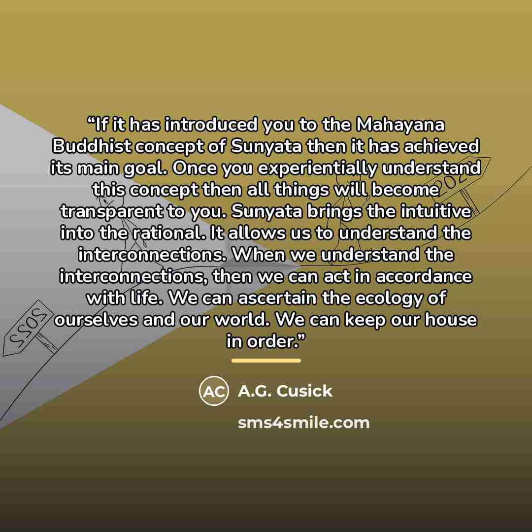 “If it has introduced you to the Mahayana Buddhist concept of Sunyata then it has achieved its main goal. Once you experientially understand this concept then all things will become transparent to you. Sunyata brings the intuitive into the rational. It allows us to understand the interconnections…” quote by A.G. Cusick