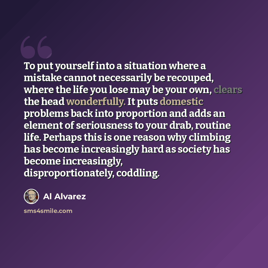 “To put yourself into a situation where a mistake cannot necessarily be recouped, where the life you lose may be your own, clears the head wonderfully. It puts domestic problems back into proportion and adds an element of seriousness to your drab, routine life. Perhaps this is one reason why…” quote by Al Alvarez