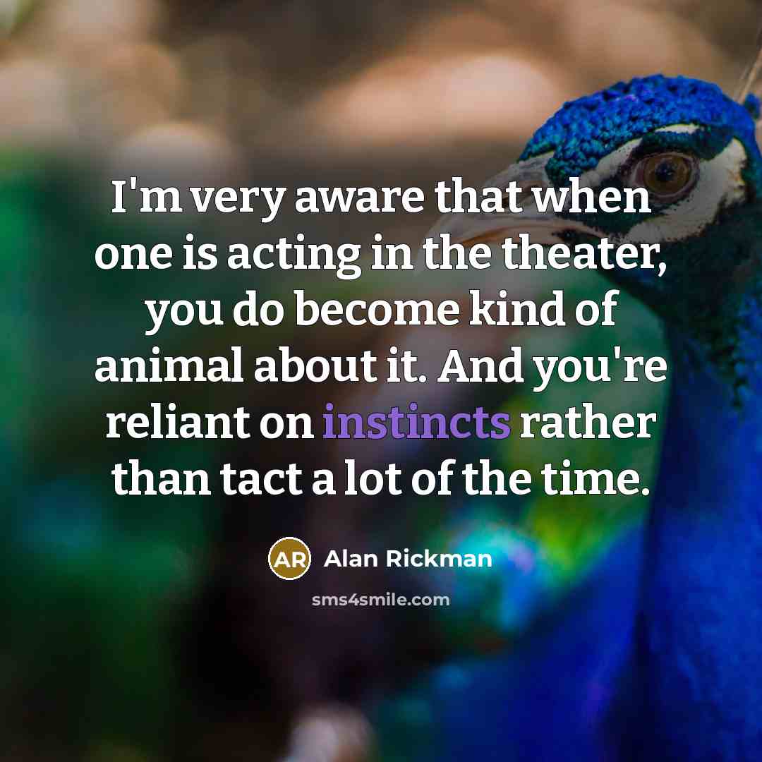 “I'm very aware that when one is acting in the theater, you do become kind of animal about it. And you're reliant on instincts rather than tact a lot of the time.” quote by Alan Rickman