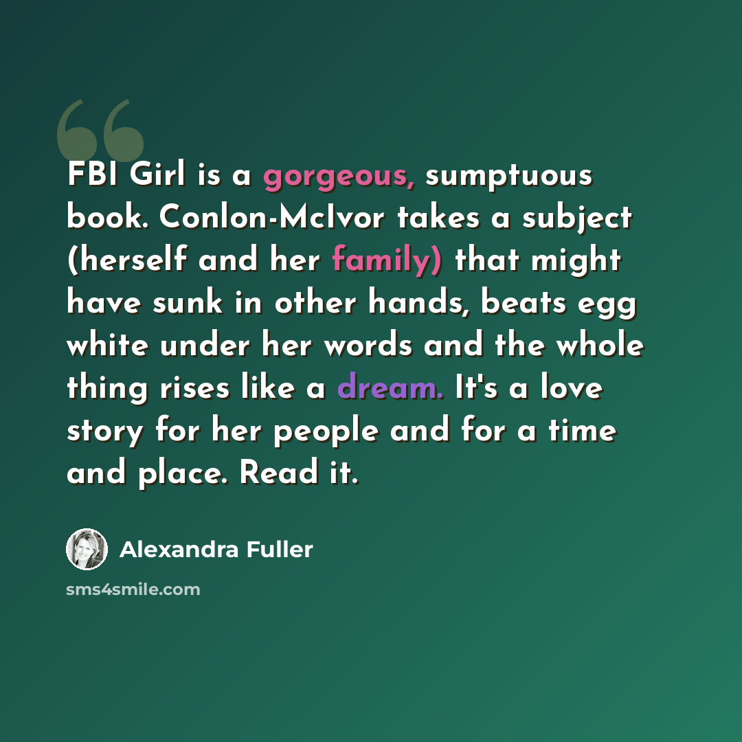 “FBI Girl is a gorgeous, sumptuous book. Conlon-McIvor takes a subject (herself and her family) that might have sunk in other hands, beats egg white under her words and the whole thing rises like a dream. It's a love story for her people and for a time and place. Read it.” quote by Alexandra Fuller