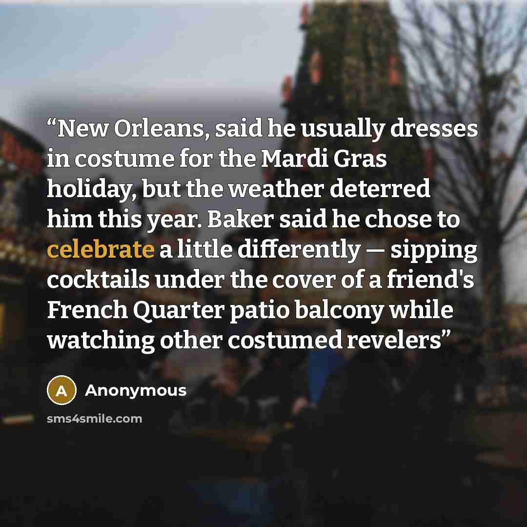 “New Orleans, said he usually dresses in costume for the Mardi Gras holiday, but the weather deterred him this year. Baker said he chose to celebrate a little differently — sipping cocktails under the cover of a friend's French Quarter patio balcony while watching other costumed revelers” quote by Anonymous