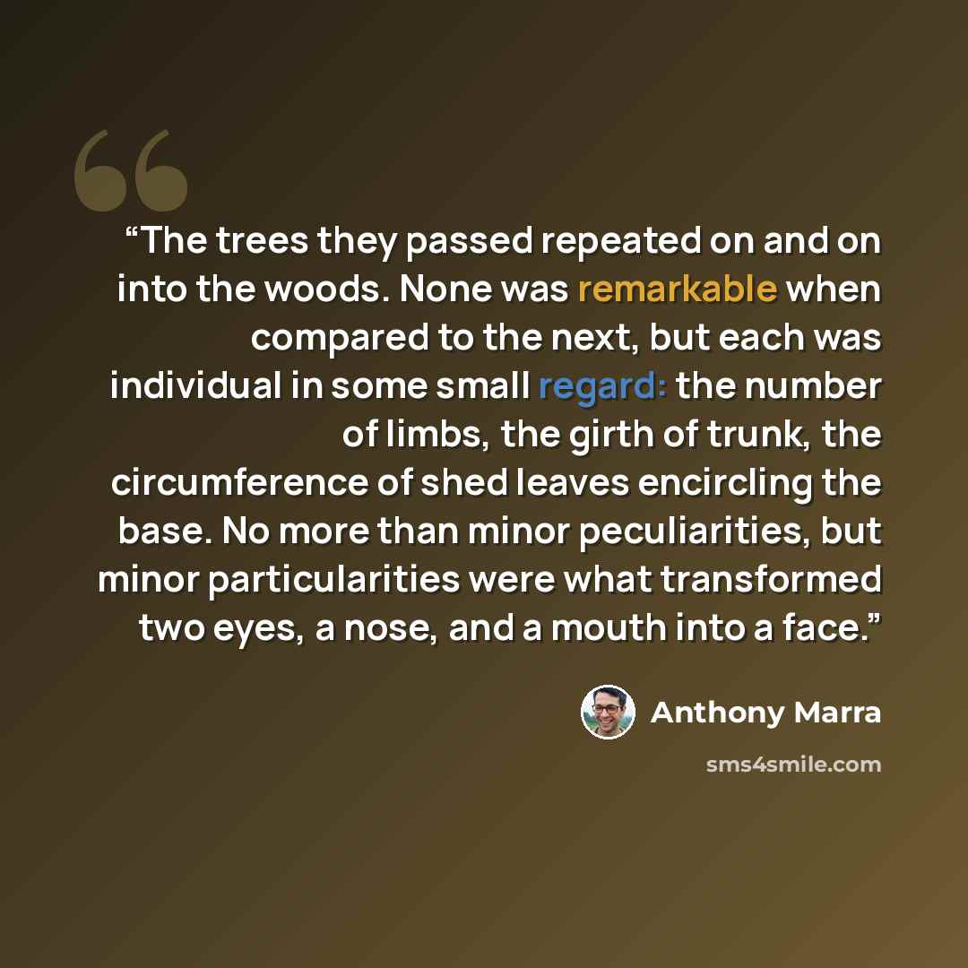 “The trees they passed repeated on and on into the woods. None was remarkable when compared to the next, but each was individual in some small regard: the number of limbs, the girth of trunk, the circumference of shed leaves encircling the base. No more than minor peculiarities, but minor…” quote by Anthony Marra
