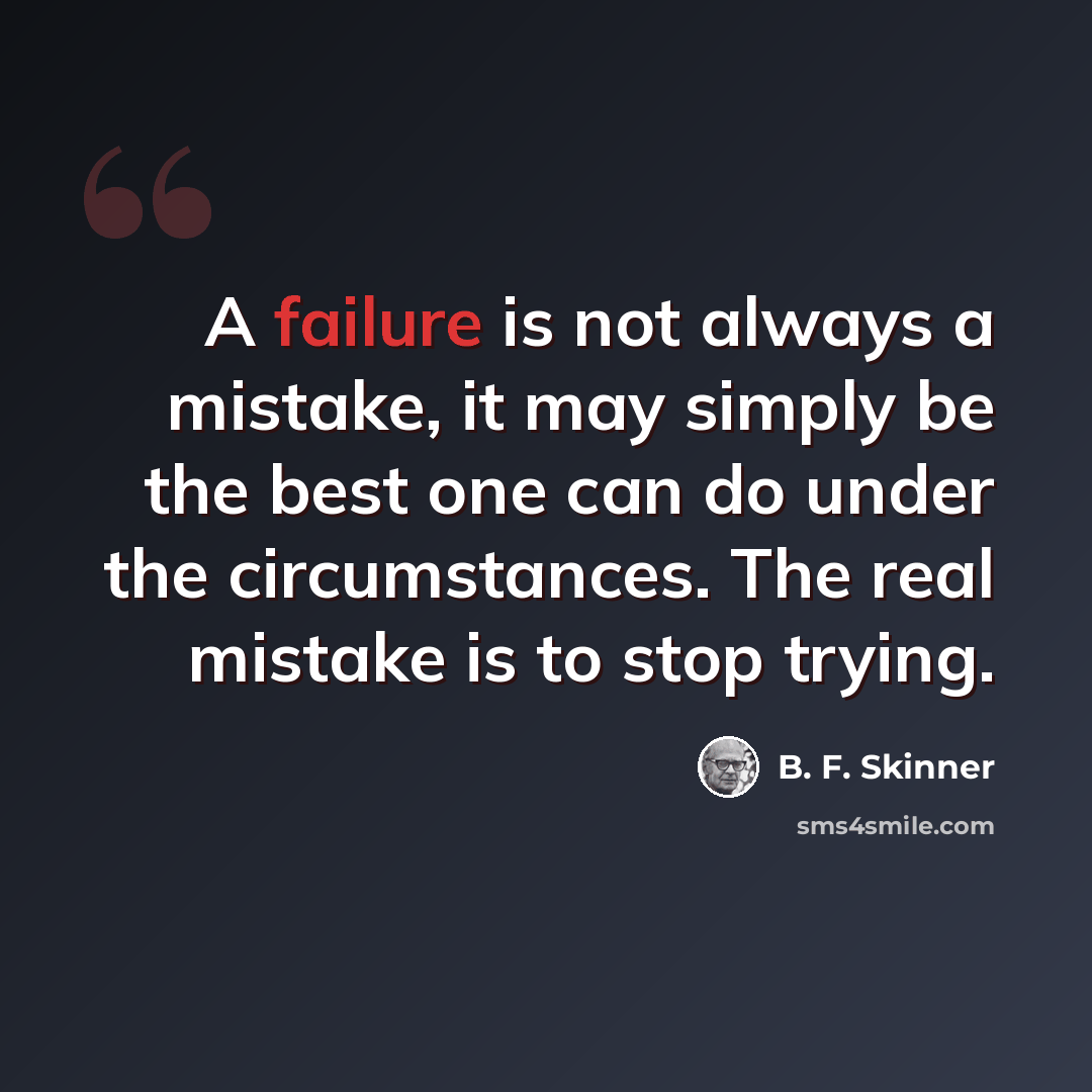 “A failure is not always a mistake, it may simply be the best one can do under the circumstances. The real mistake is to stop trying.” quote by B. F. Skinner