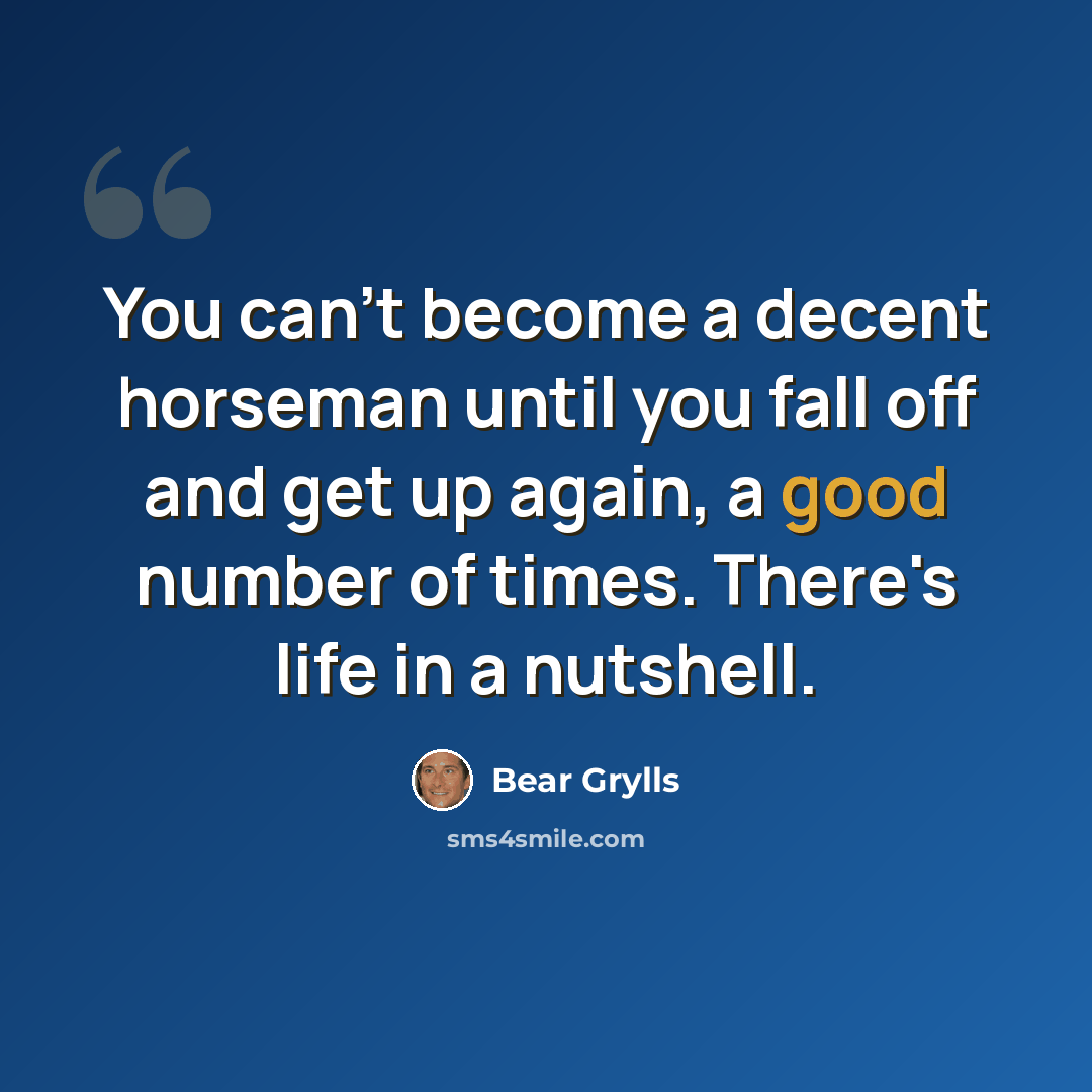 “You can't become a decent horseman until you fall off and get up again, a good number of times. There's life in a nutshell.” quote by Bear Grylls