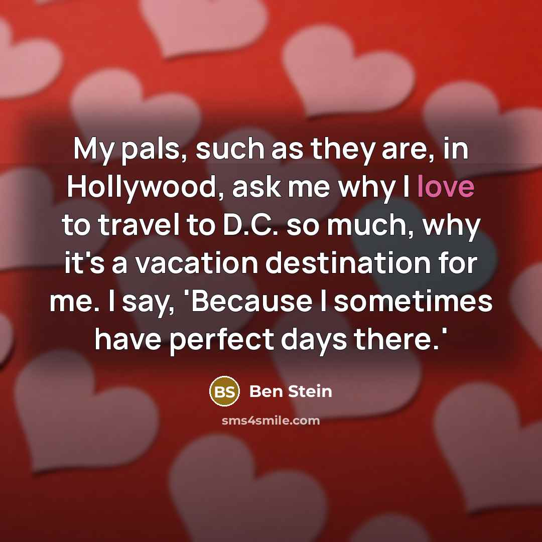 “My pals, such as they are, in Hollywood, ask me why I love to travel to D.C. so much, why it's a vacation destination for me. I say, 'Because I sometimes have perfect days there.'” quote by Ben Stein