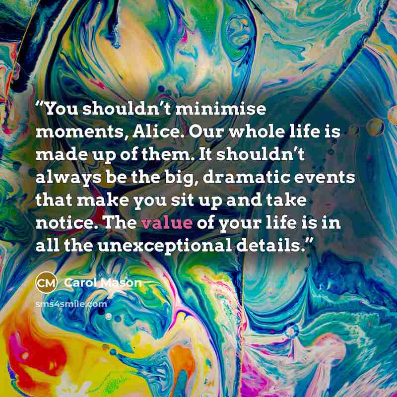 “You shouldn’t minimise moments, Alice. Our whole life is made up of them. It shouldn’t always be the big, dramatic events that make you sit up and take notice. The value of your life is in all the unexceptional details.” quote by Carol Mason