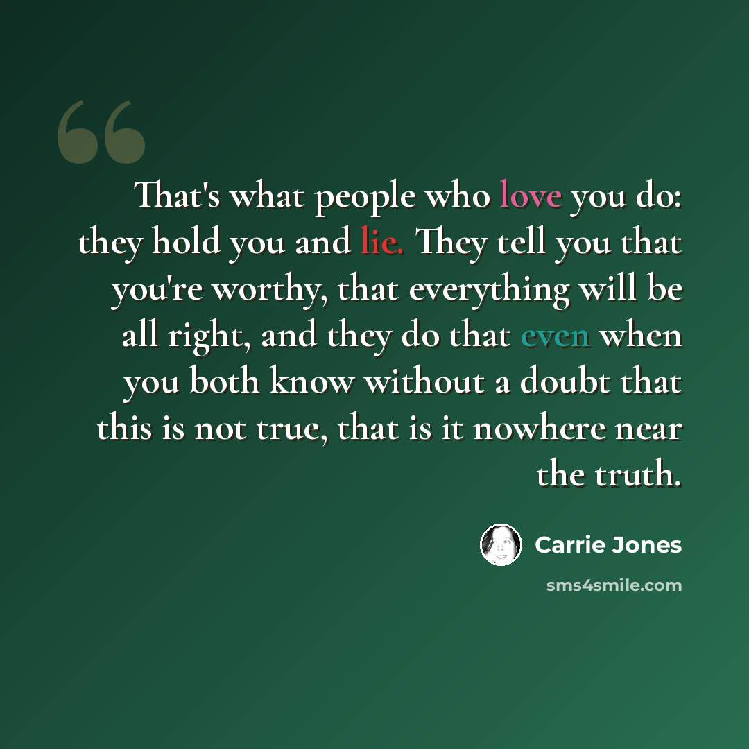 “That's what people who love you do: they hold you and lie. They tell you that you're worthy, that everything will be all right, and they do that even when you both know without a doubt that this is not true, that is it nowhere near the truth.” quote by Carrie Jones