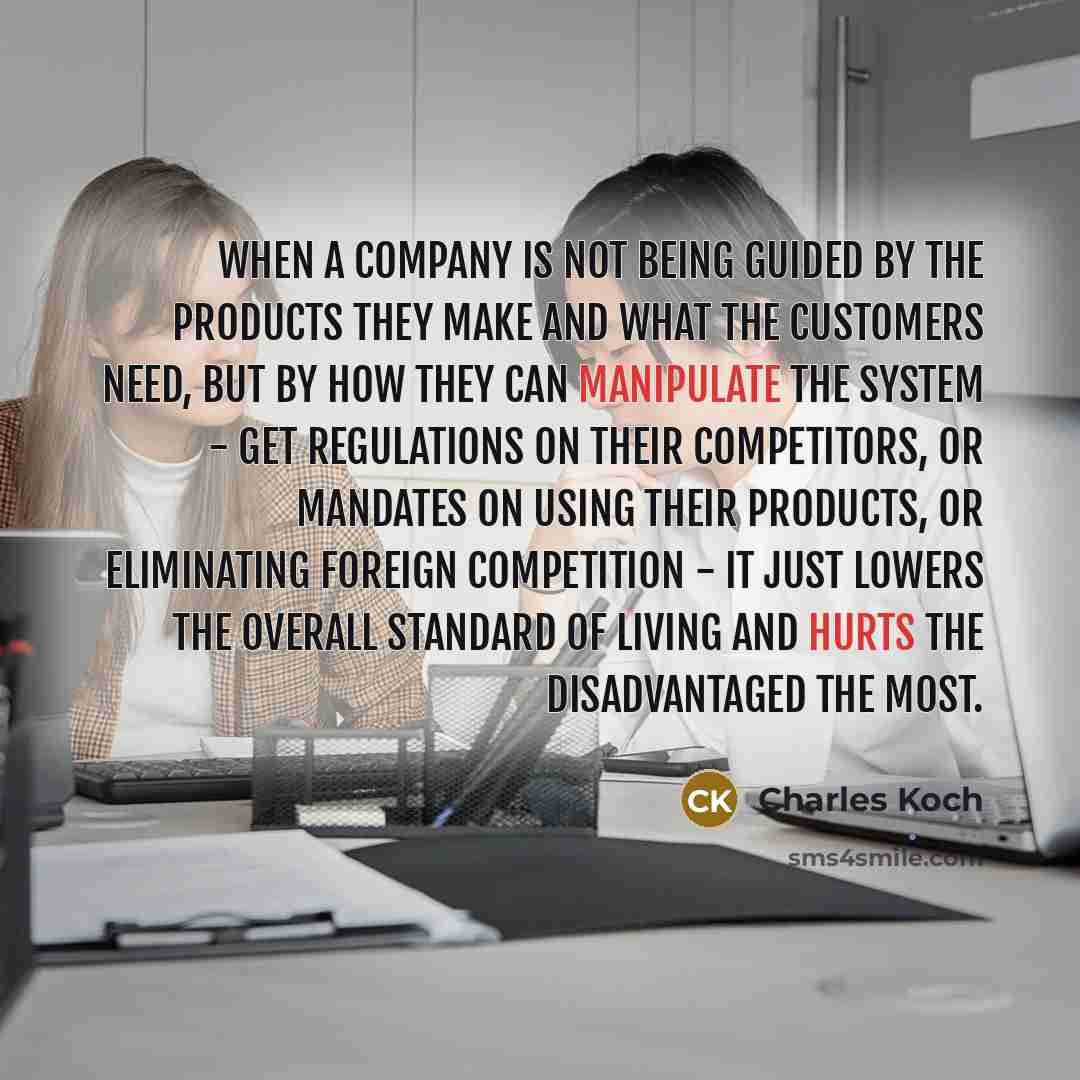 “When a company is not being guided by the products they make and what the customers need, but by how they can manipulate the system - get regulations on their competitors, or mandates on using their products, or eliminating foreign competition - it just lowers the overall standard of living and…” quote by Charles Koch