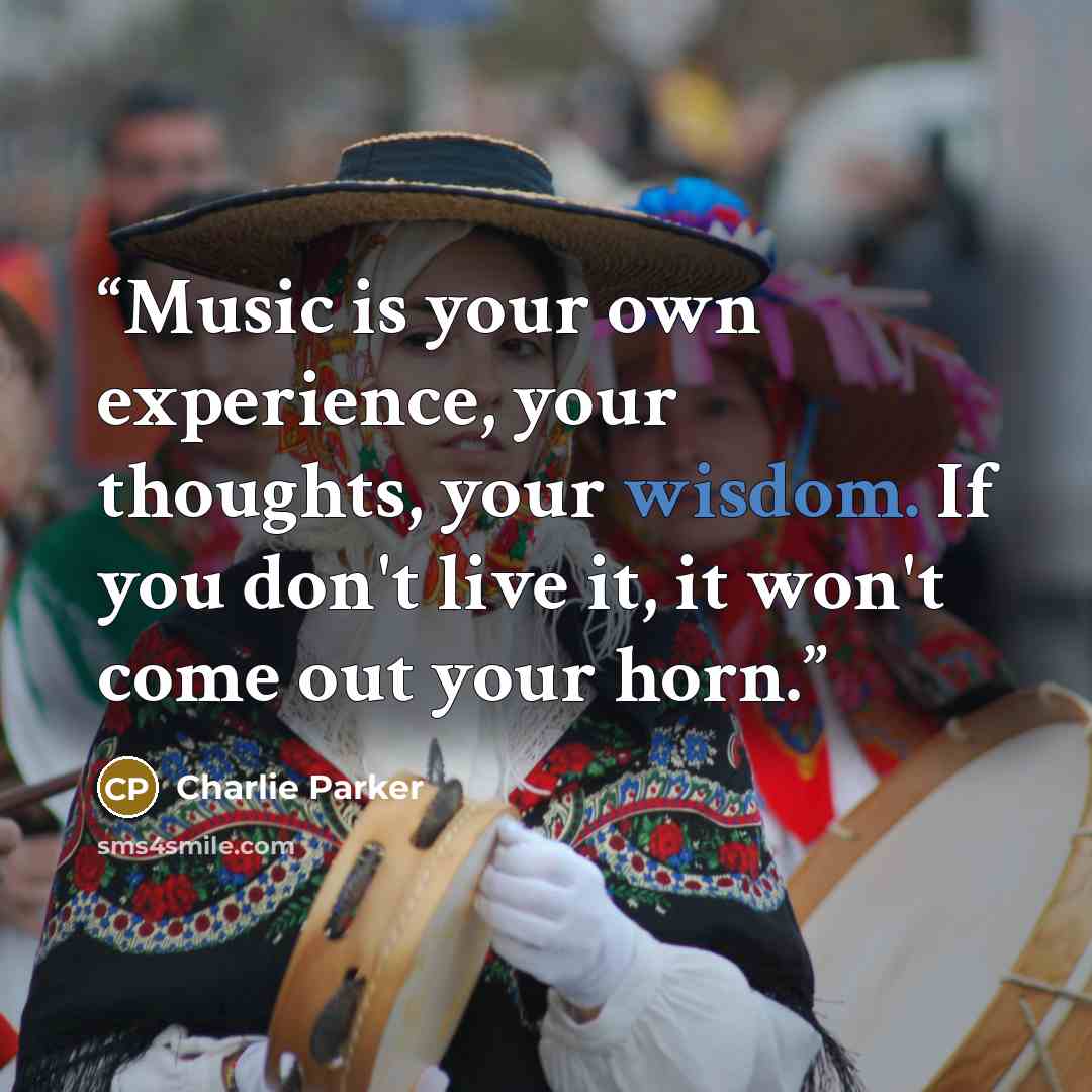 “Music is your own experience, your thoughts, your wisdom. If you don't live it, it won't come out your horn.” quote by Charlie Parker