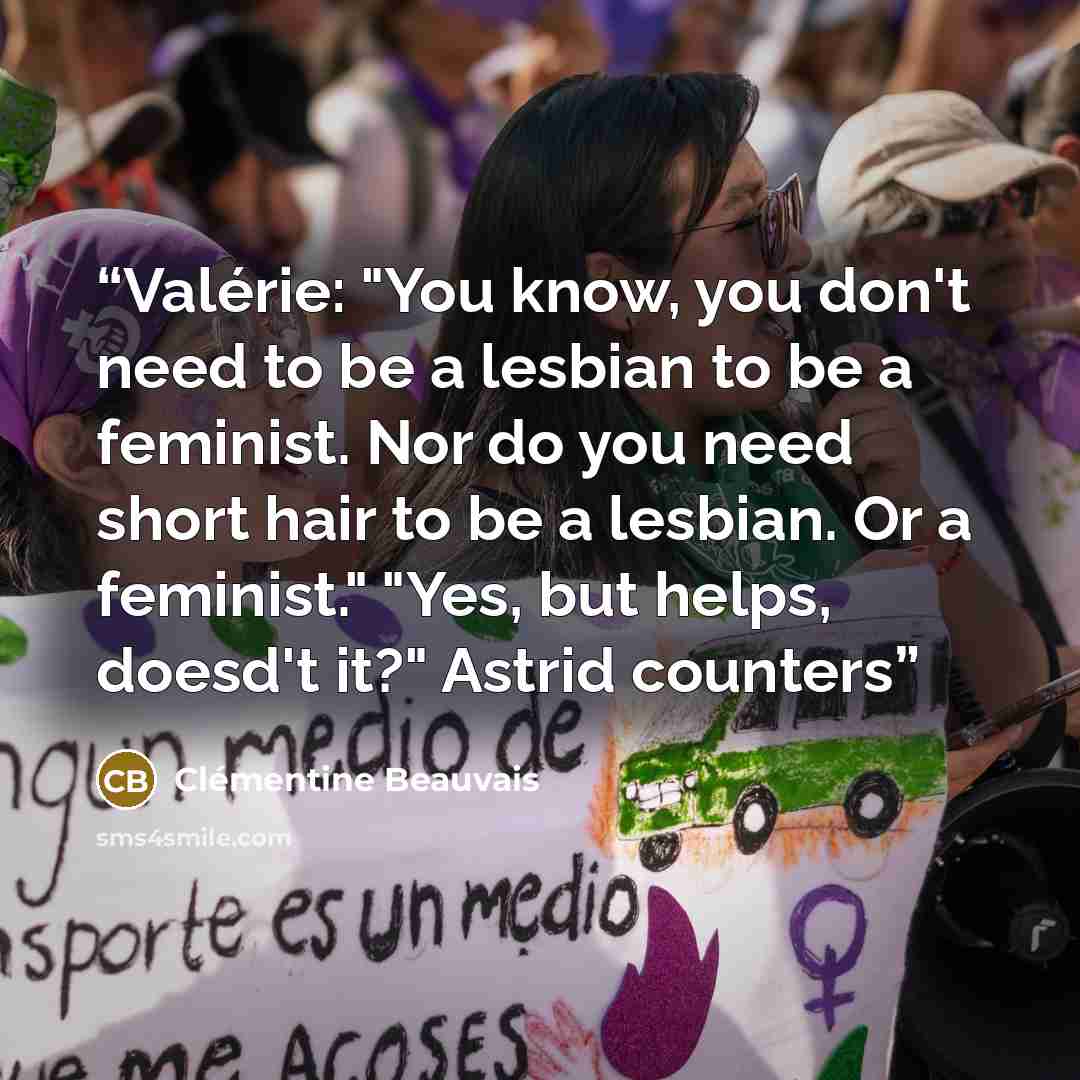“Valérie: "You know, you don't need to be a lesbian to be a feminist. Nor do you need short hair to be a lesbian. Or a feminist." "Yes, but helps, doesd't it?" Astrid counters” quote by Clémentine Beauvais