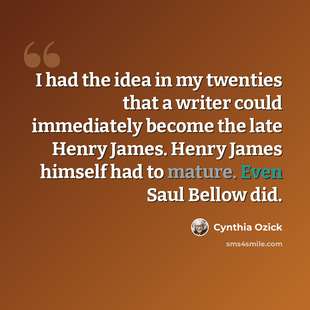 “I had the idea in my twenties that a writer could immediately become the late Henry James. Henry James himself had to mature. Even Saul Bellow did.” quote by Cynthia Ozick