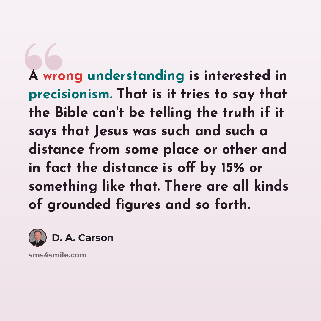 “A wrong understanding is interested in precisionism. That is it tries to say that the Bible can't be telling the truth if it says that Jesus was such and such a distance from some place or other and in fact the distance is off by 15% or something like that. There are all kinds of grounded figures…” quote by D. A. Carson