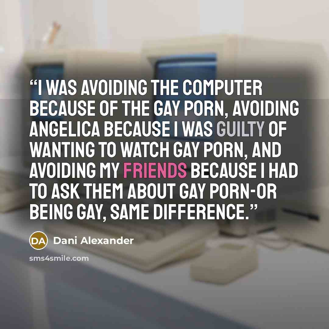 “I was avoiding the computer because of the gay porn, avoiding Angelica because I was guilty of wanting to watch gay porn, and avoiding my friends because I had to ask them about gay porn-or being gay, same difference.” quote by Dani Alexander