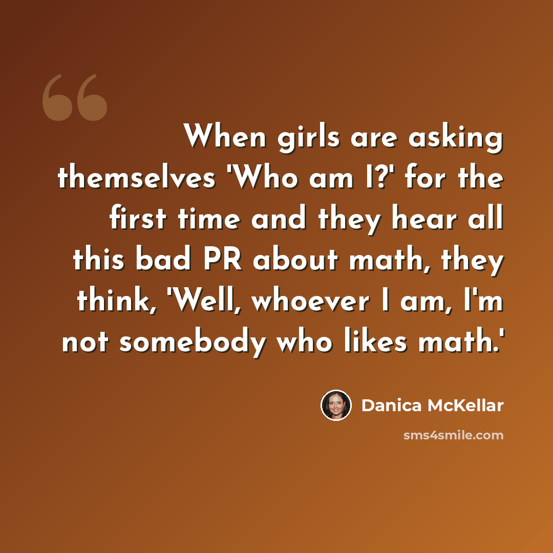 “When girls are asking themselves 'Who am I?' for the first time and they hear all this bad PR about math, they think, 'Well, whoever I am, I'm not somebody who likes math.'” quote by Danica McKellar